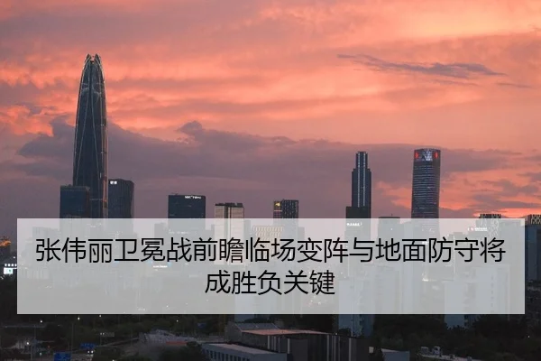 张伟丽卫冕战前瞻临场变阵与地面防守将成胜负关键